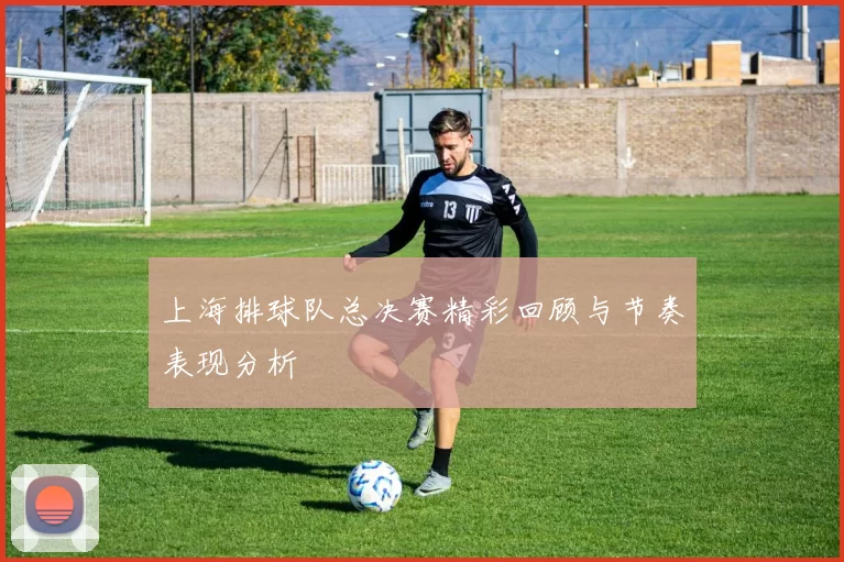 上海排球队总决赛精彩回顾与节奏表现分析
