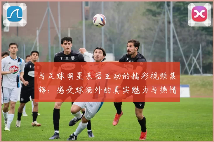 与足球明星亲密互动的精彩视频集锦，感受球场外的真实魅力与热情