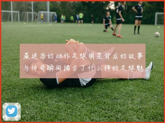 最迷惑的动作足球明星背后的故事与传奇瞬间揭示了什么样的足球魅力