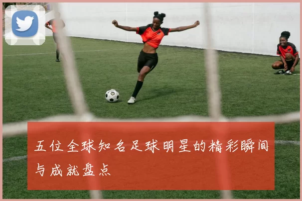 五位全球知名足球明星的精彩瞬间与成就盘点