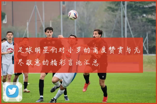 足球明星们对小罗的高度赞赏与无尽敬意的精彩言论汇总