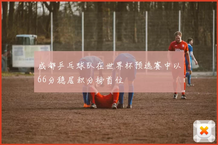 成都乒乓球队在世界杯预选赛中以66分稳居积分榜首位