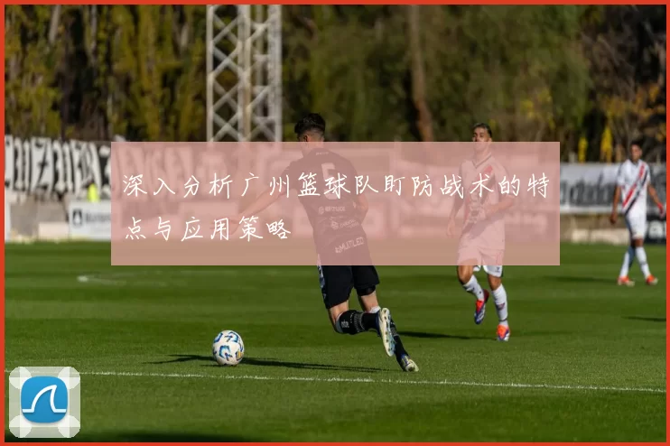 深入分析广州篮球队盯防战术的特点与应用策略