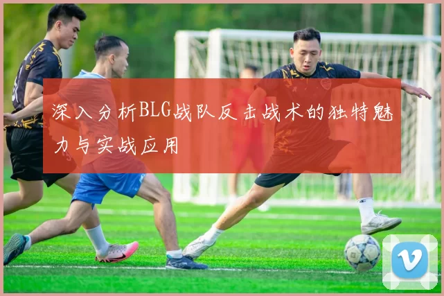 深入分析BLG战队反击战术的独特魅力与实战应用