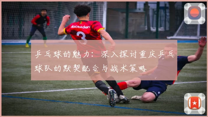 乒乓球的魅力：深入探讨重庆乒乓球队的默契配合与战术策略