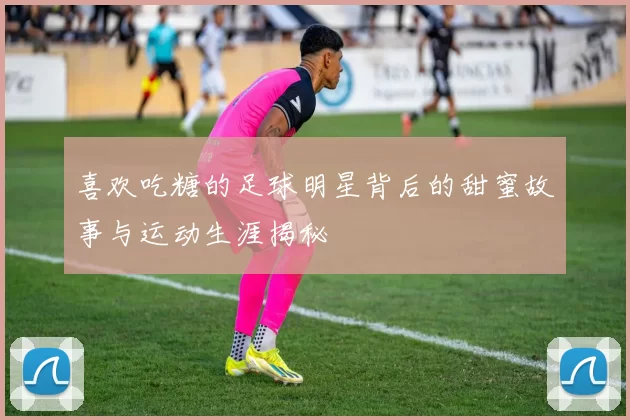喜欢吃糖的足球明星背后的甜蜜故事与运动生涯揭秘