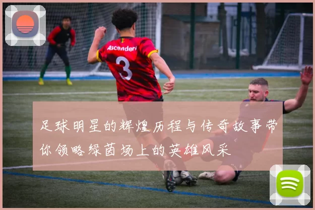 足球明星的辉煌历程与传奇故事带你领略绿茵场上的英雄风采