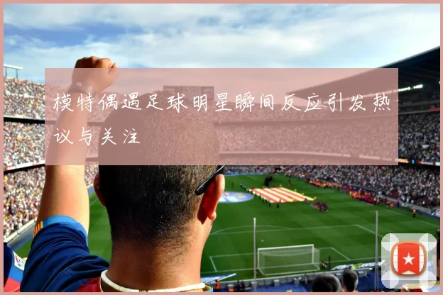 模特偶遇足球明星瞬间反应引发热议与关注