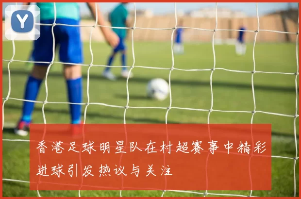 香港足球明星队在村超赛事中精彩进球引发热议与关注