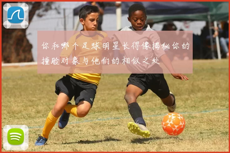 你和哪个足球明星长得像揭秘你的撞脸对象与他们的相似之处