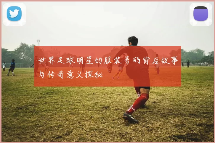 世界足球明星的服装号码背后故事与传奇意义探秘