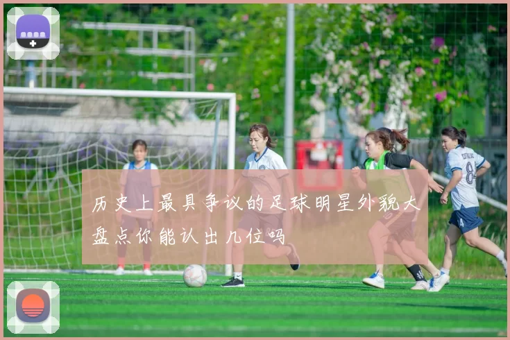 历史上最具争议的足球明星外貌大盘点你能认出几位吗