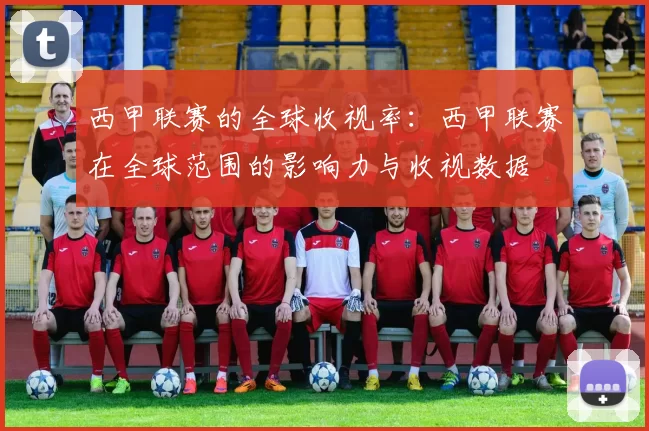 西甲联赛的全球收视率：西甲联赛在全球范围的影响力与收视数据