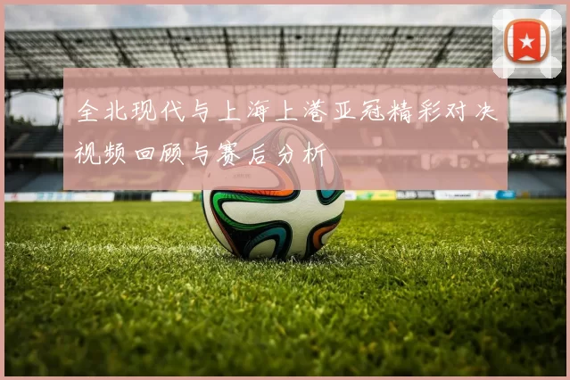 全北现代与上海上港亚冠精彩对决视频回顾与赛后分析