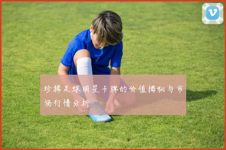 珍稀足球明星卡牌的价值揭秘与市场行情分析