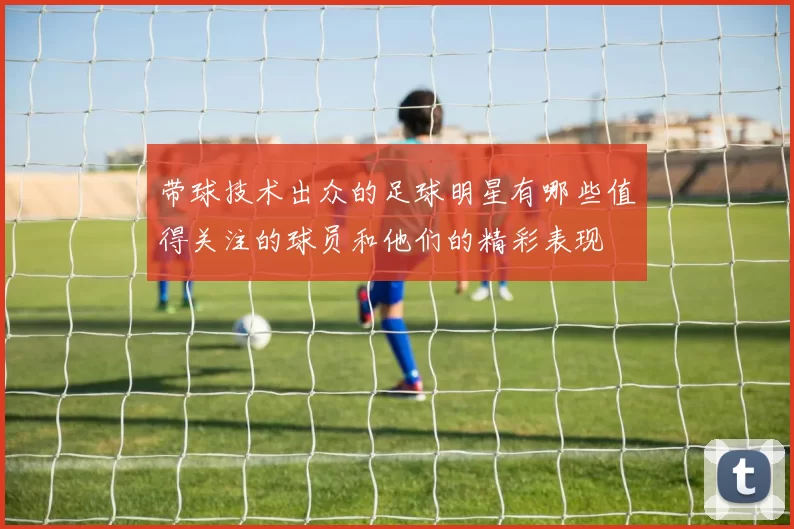 带球技术出众的足球明星有哪些值得关注的球员和他们的精彩表现