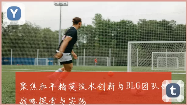 聚焦和平精英技术创新与BLG团队的战略探索与实践
