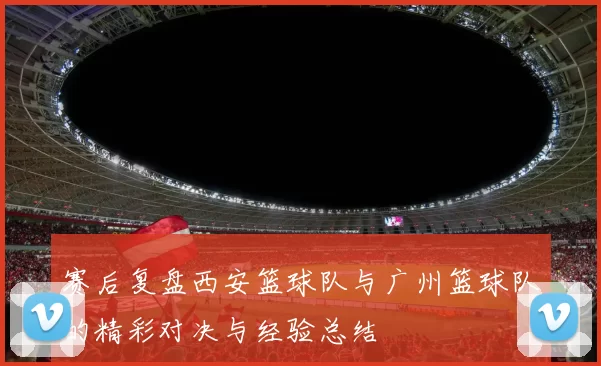 赛后复盘西安篮球队与广州篮球队的精彩对决与经验总结