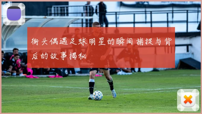 街头偶遇足球明星的瞬间捕捉与背后的故事揭秘