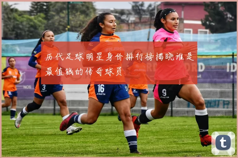 历代足球明星身价排行榜揭晓谁是最值钱的传奇球员
