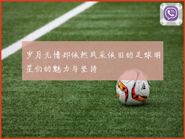 岁月无情却依然风采依旧的足球明星们的魅力与坚持
