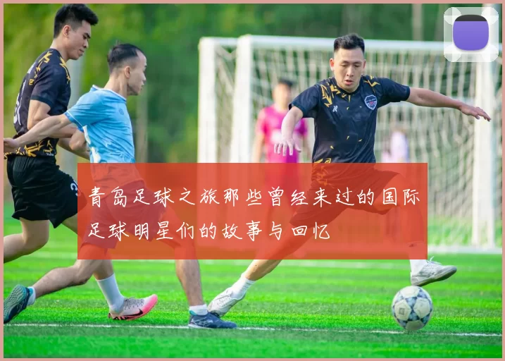 青岛足球之旅那些曾经来过的国际足球明星们的故事与回忆
