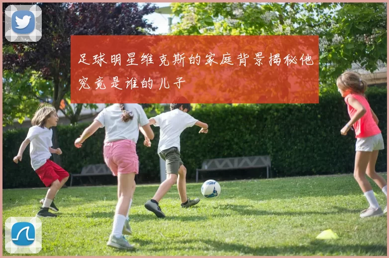 足球明星维克斯的家庭背景揭秘他究竟是谁的儿子