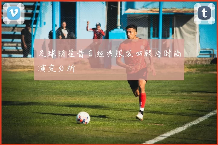 足球明星昔日经典服装回顾与时尚演变分析