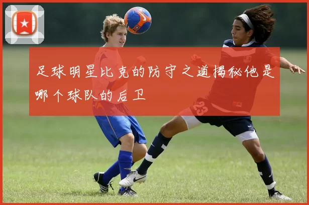 足球明星比克的防守之道揭秘他是哪个球队的后卫