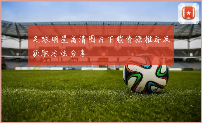 足球明星高清图片下载资源推荐及获取方法分享