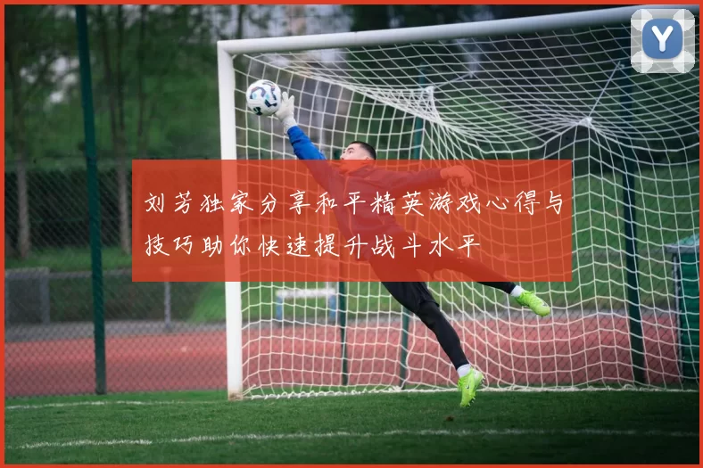 刘芳独家分享和平精英游戏心得与技巧助你快速提升战斗水平