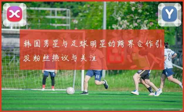 韩国男星与足球明星的跨界合作引发粉丝热议与关注