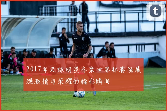 2017年足球明星齐聚世界杯赛场展现激情与荣耀的精彩瞬间