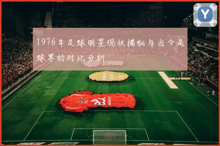 1976年足球明星现状揭秘与当今足球界的对比分析