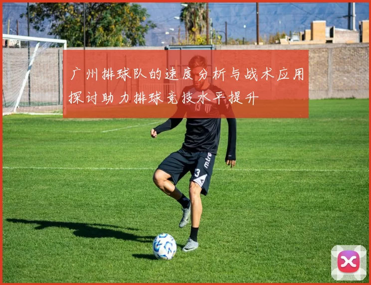 广州排球队的速度分析与战术应用探讨助力排球竞技水平提升