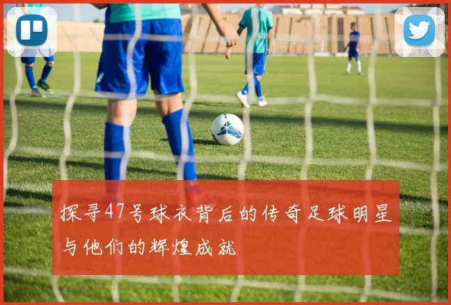 探寻47号球衣背后的传奇足球明星与他们的辉煌成就