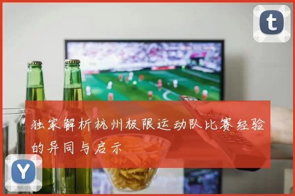 独家解析杭州极限运动队比赛经验的异同与启示