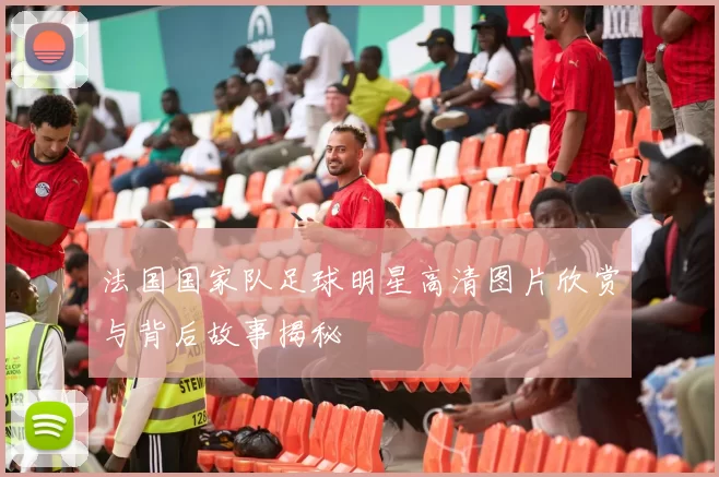 法国国家队足球明星高清图片欣赏与背后故事揭秘