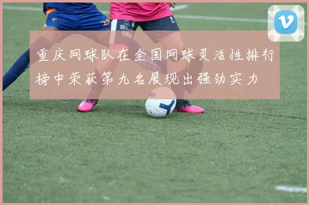 重庆网球队在全国网球灵活性排行榜中荣获第九名展现出强劲实力